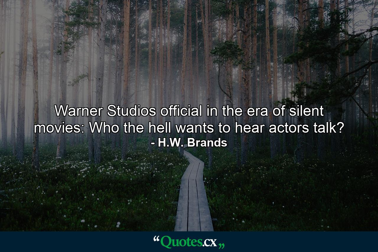 Warner Studios official in the era of silent movies: Who the hell wants to hear actors talk? - Quote by H.W. Brands