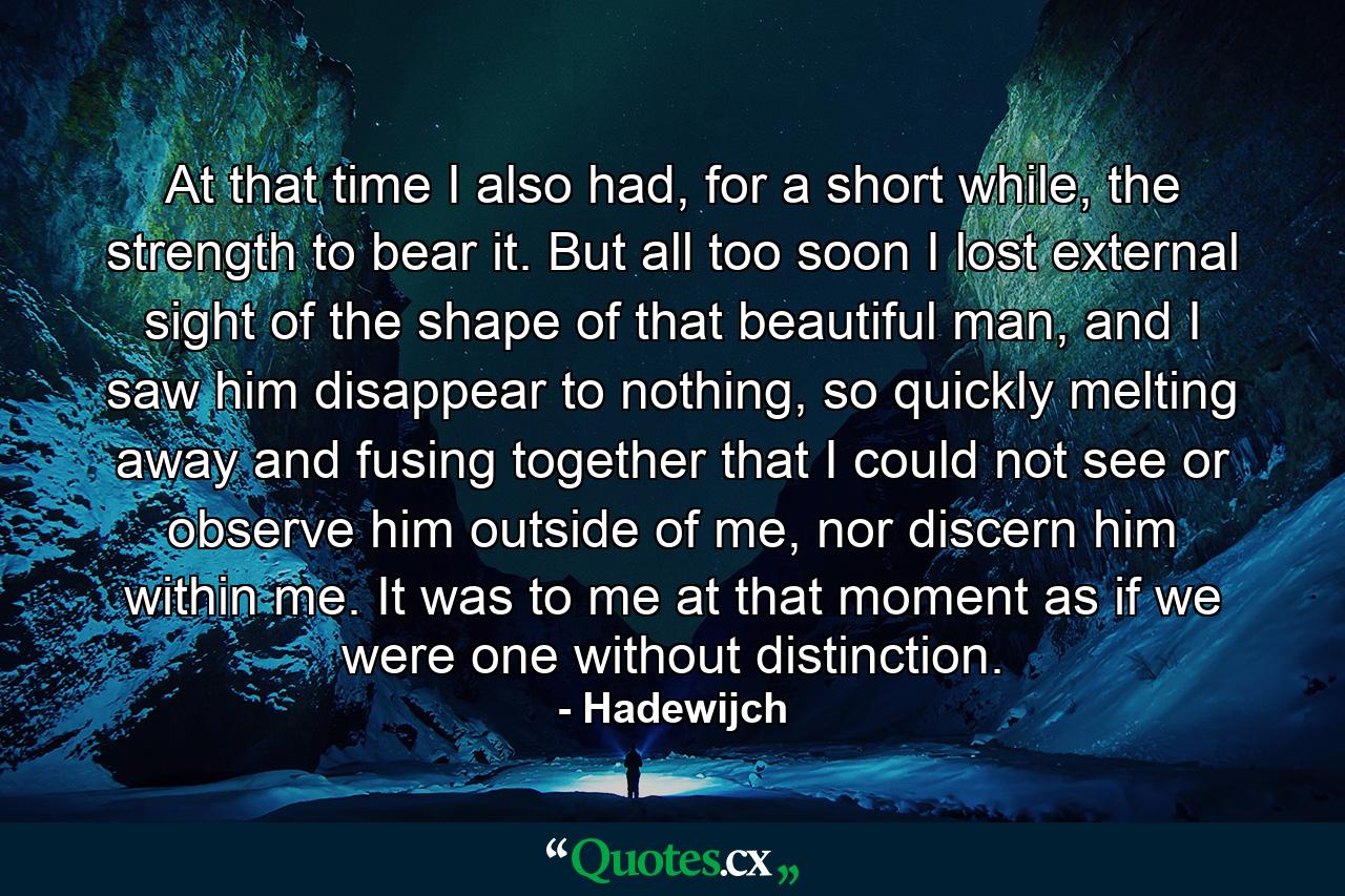 At that time I also had, for a short while, the strength to bear it. But all too soon I lost external sight of the shape of that beautiful man, and I saw him disappear to nothing, so quickly melting away and fusing together that I could not see or observe him outside of me, nor discern him within me. It was to me at that moment as if we were one without distinction. - Quote by Hadewijch