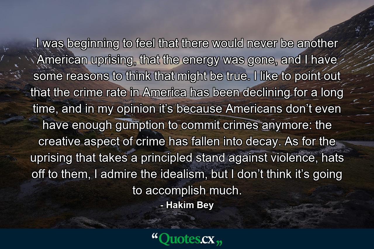 I was beginning to feel that there would never be another American uprising, that the energy was gone, and I have some reasons to think that might be true. I like to point out that the crime rate in America has been declining for a long time, and in my opinion it’s because Americans don’t even have enough gumption to commit crimes anymore: the creative aspect of crime has fallen into decay. As for the uprising that takes a principled stand against violence, hats off to them, I admire the idealism, but I don’t think it’s going to accomplish much. - Quote by Hakim Bey