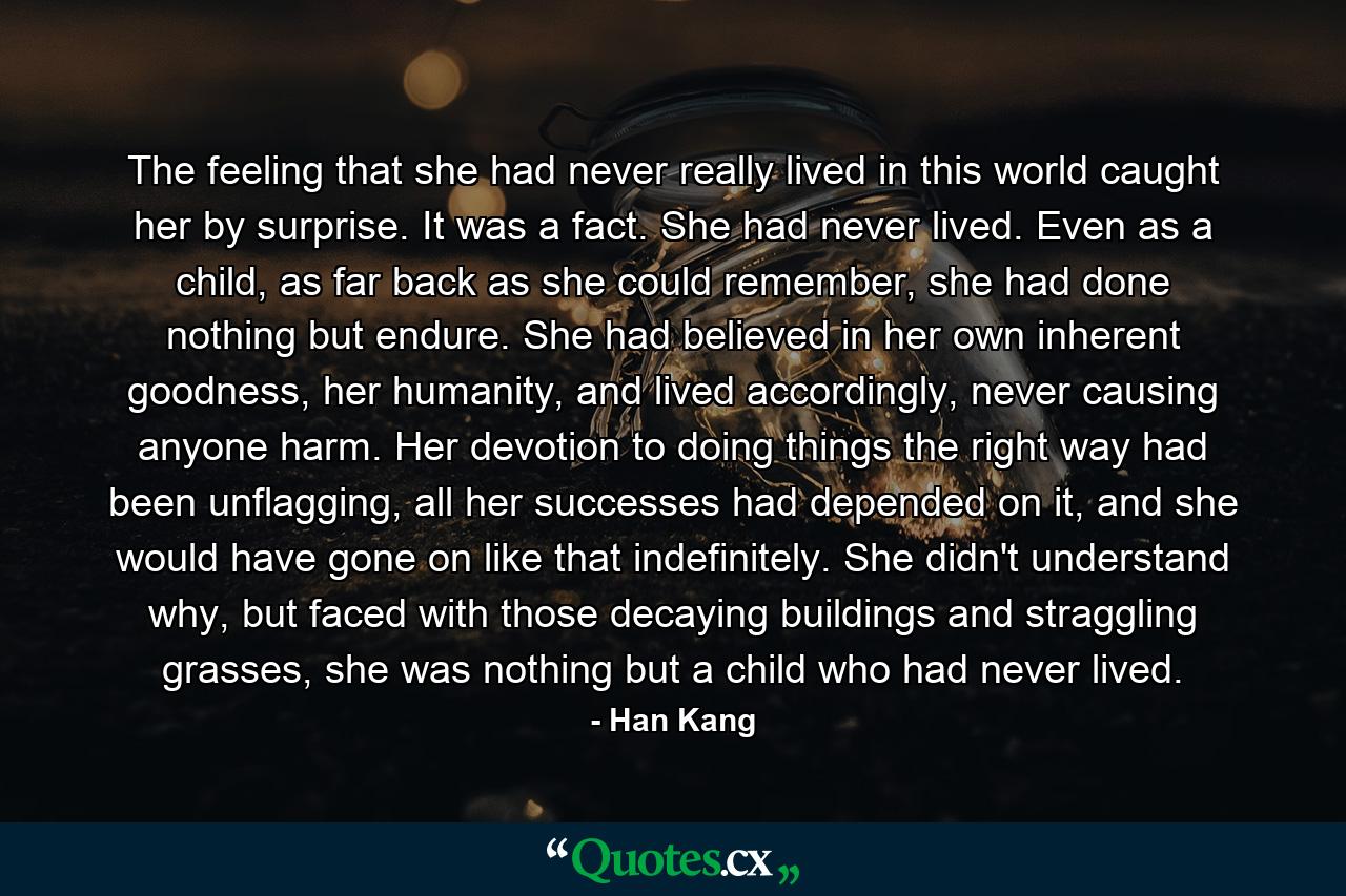 The feeling that she had never really lived in this world caught her by surprise. It was a fact. She had never lived. Even as a child, as far back as she could remember, she had done nothing but endure. She had believed in her own inherent goodness, her humanity, and lived accordingly, never causing anyone harm. Her devotion to doing things the right way had been unflagging, all her successes had depended on it, and she would have gone on like that indefinitely. She didn't understand why, but faced with those decaying buildings and straggling grasses, she was nothing but a child who had never lived. - Quote by Han Kang