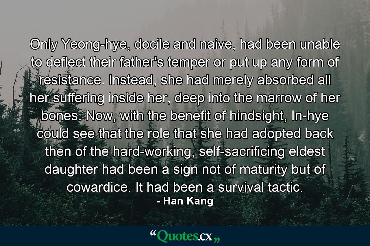 Only Yeong-hye, docile and naive, had been unable to deflect their father's temper or put up any form of resistance. Instead, she had merely absorbed all her suffering inside her, deep into the marrow of her bones. Now, with the benefit of hindsight, In-hye could see that the role that she had adopted back then of the hard-working, self-sacrificing eldest daughter had been a sign not of maturity but of cowardice. It had been a survival tactic. - Quote by Han Kang