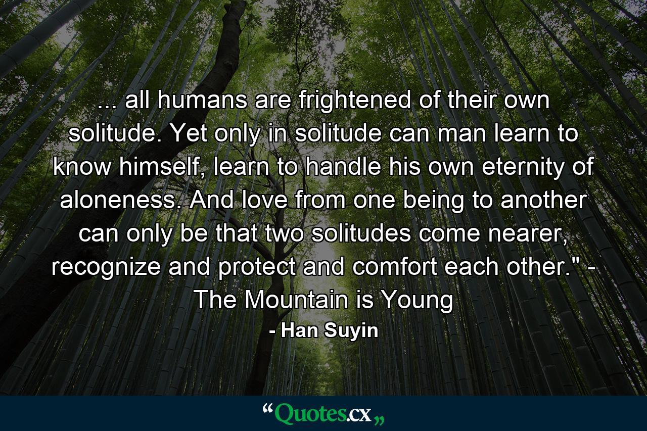 ... all humans are frightened of their own solitude. Yet only in solitude can man learn to know himself, learn to handle his own eternity of aloneness. And love from one being to another can only be that two solitudes come nearer, recognize and protect and comfort each other.