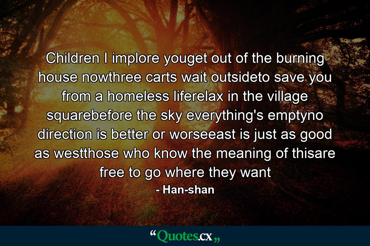 Children I implore youget out of the burning house nowthree carts wait outsideto save you from a homeless liferelax in the village squarebefore the sky everything's emptyno direction is better or worseeast is just as good as westthose who know the meaning of thisare free to go where they want - Quote by Han-shan