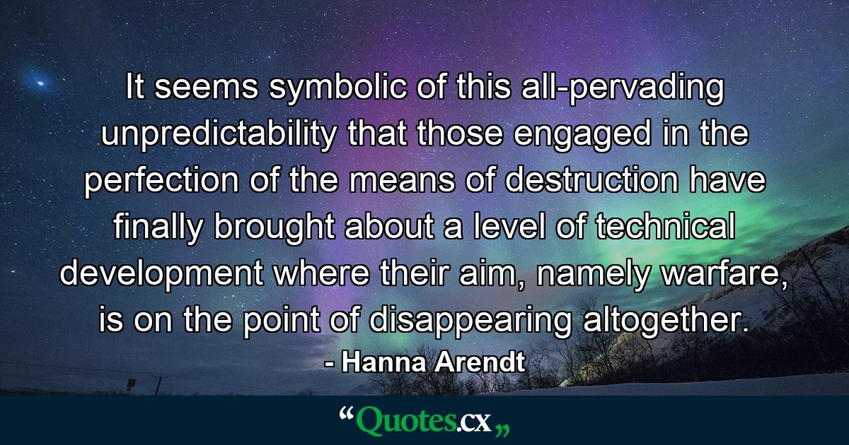 It seems symbolic of this all-pervading unpredictability that those engaged in the perfection of the means of destruction have finally brought about a level of technical development where their aim, namely warfare, is on the point of disappearing altogether. - Quote by Hanna Arendt