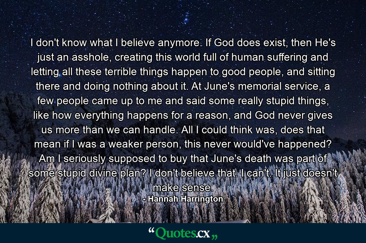 I don't know what I believe anymore. If God does exist, then He's just an asshole, creating this world full of human suffering and letting all these terrible things happen to good people, and sitting there and doing nothing about it. At June's memorial service, a few people came up to me and said some really stupid things, like how everything happens for a reason, and God never gives us more than we can handle. All I could think was, does that mean if I was a weaker person, this never would've happened? Am I seriously supposed to buy that June's death was part of some stupid divine plan? I don't believe that. I can't. It just doesn't make sense. - Quote by Hannah Harrington