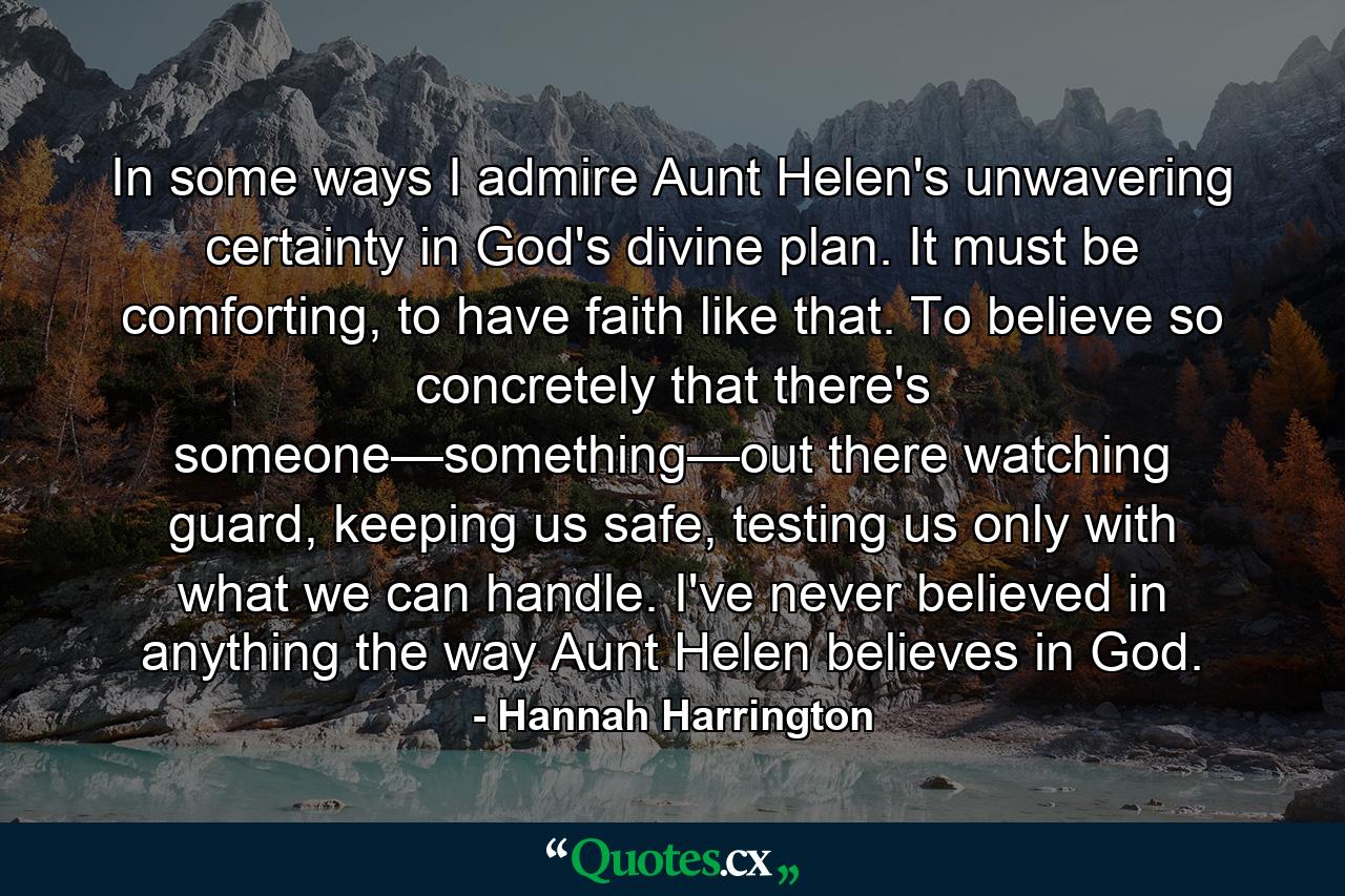 In some ways I admire Aunt Helen's unwavering certainty in God's divine plan. It must be comforting, to have faith like that. To believe so concretely that there's someone—something—out there watching guard, keeping us safe, testing us only with what we can handle. I've never believed in anything the way Aunt Helen believes in God. - Quote by Hannah Harrington