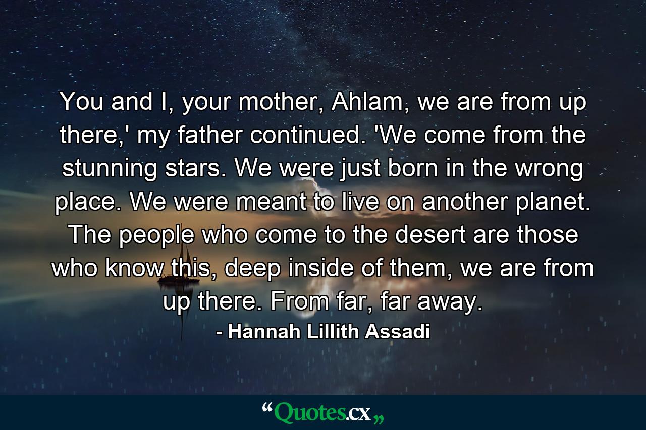 You and I, your mother, Ahlam, we are from up there,' my father continued. 'We come from the stunning stars. We were just born in the wrong place. We were meant to live on another planet. The people who come to the desert are those who know this, deep inside of them, we are from up there. From far, far away. - Quote by Hannah Lillith Assadi