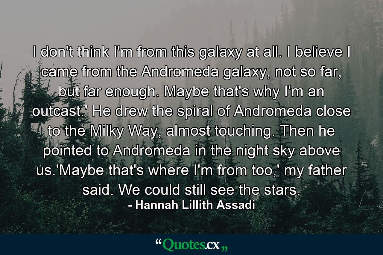 I don't think I'm from this galaxy at all. I believe I came from the Andromeda galaxy, not so far, but far enough. Maybe that's why I'm an outcast.' He drew the spiral of Andromeda close to the Milky Way, almost touching. Then he pointed to Andromeda in the night sky above us.'Maybe that's where I'm from too,' my father said. We could still see the stars. - Quote by Hannah Lillith Assadi