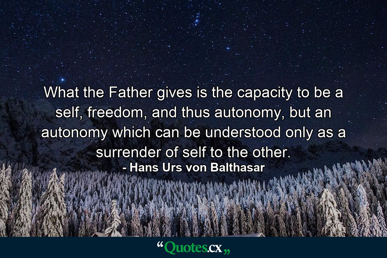 What the Father gives is the capacity to be a self, freedom, and thus autonomy, but an autonomy which can be understood only as a surrender of self to the other. - Quote by Hans Urs von Balthasar