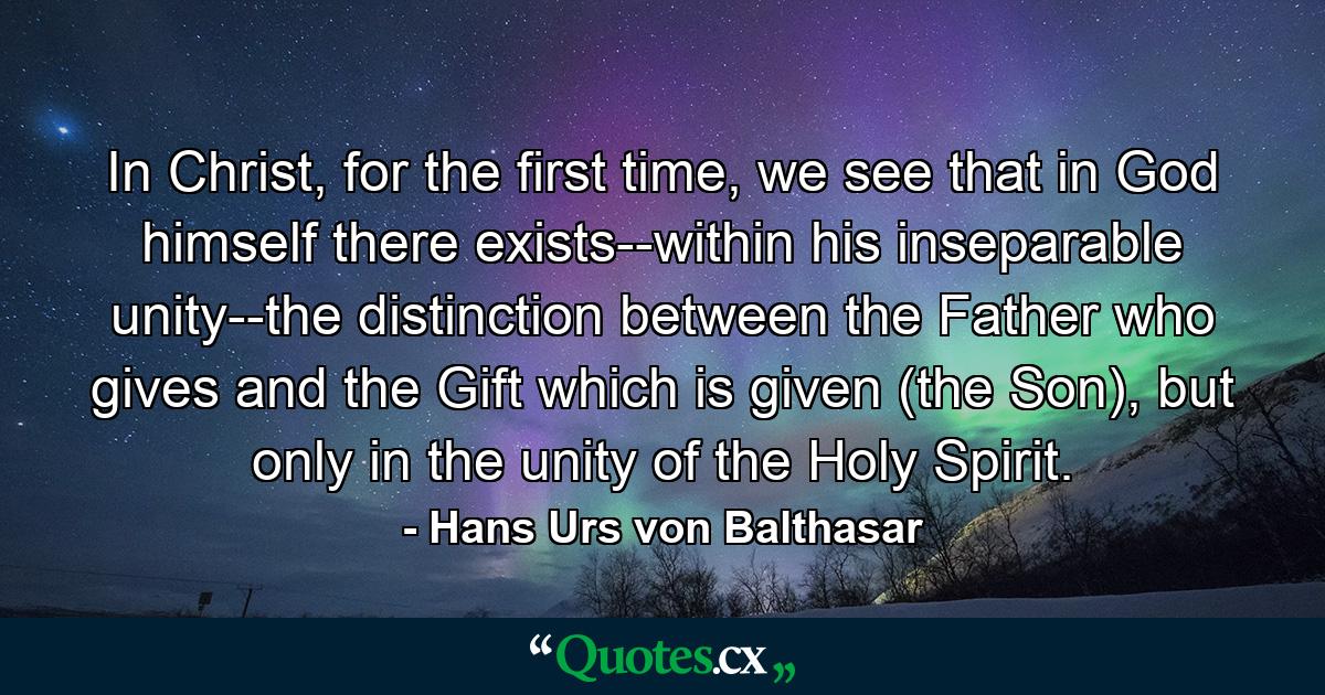 In Christ, for the first time, we see that in God himself there exists--within his inseparable unity--the distinction between the Father who gives and the Gift which is given (the Son), but only in the unity of the Holy Spirit. - Quote by Hans Urs von Balthasar