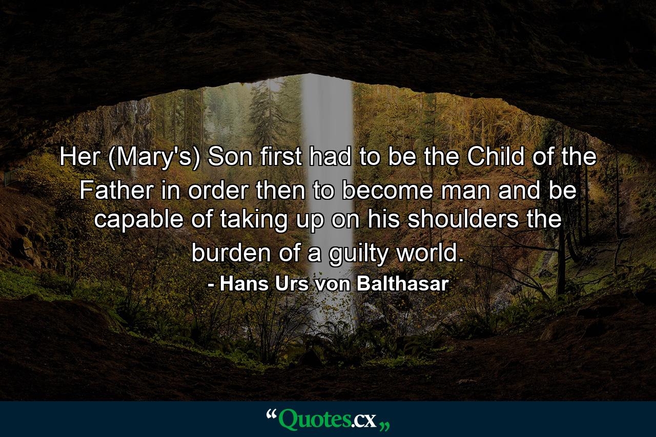 Her (Mary's) Son first had to be the Child of the Father in order then to become man and be capable of taking up on his shoulders the burden of a guilty world. - Quote by Hans Urs von Balthasar