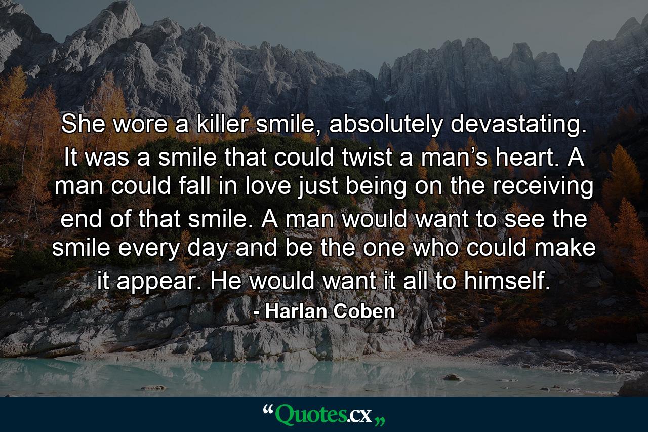 She wore a killer smile, absolutely devastating. It was a smile that could twist a man’s heart. A man could fall in love just being on the receiving end of that smile. A man would want to see the smile every day and be the one who could make it appear. He would want it all to himself. - Quote by Harlan Coben