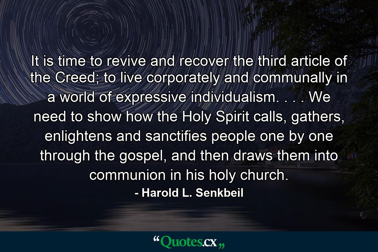 It is time to revive and recover the third article of the Creed; to live corporately and communally in a world of expressive individualism. . . . We need to show how the Holy Spirit calls, gathers, enlightens and sanctifies people one by one through the gospel, and then draws them into communion in his holy church. - Quote by Harold L. Senkbeil