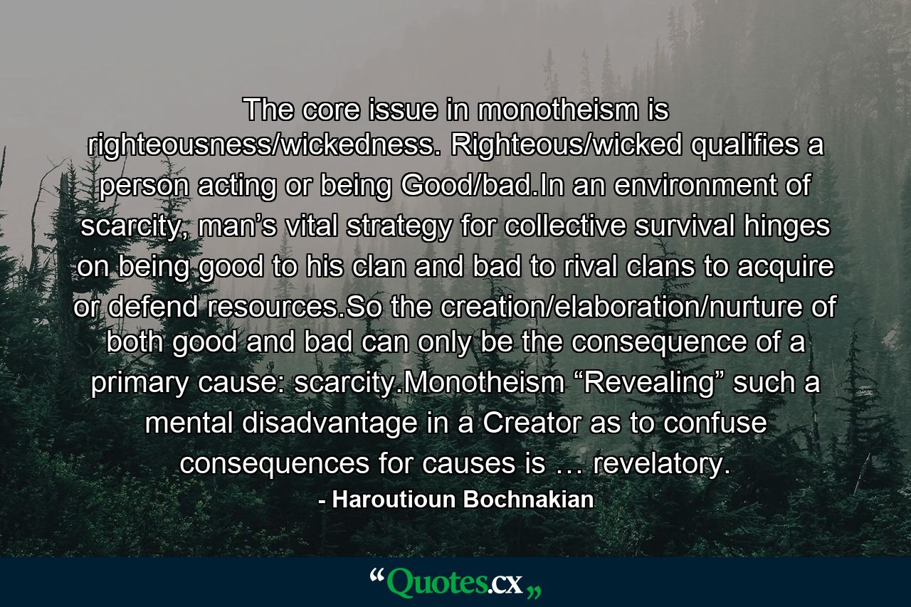 The core issue in monotheism is righteousness/wickedness. Righteous/wicked qualifies a person acting or being Good/bad.In an environment of scarcity, man’s vital strategy for collective survival hinges on being good to his clan and bad to rival clans to acquire or defend resources.So the creation/elaboration/nurture of both good and bad can only be the consequence of a primary cause: scarcity.Monotheism “Revealing” such a mental disadvantage in a Creator as to confuse consequences for causes is … revelatory. - Quote by Haroutioun Bochnakian