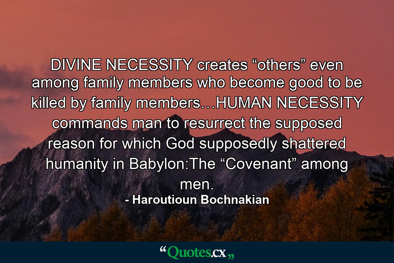 DIVINE NECESSITY creates “others” even among family members who become good to be killed by family members…HUMAN NECESSITY commands man to resurrect the supposed reason for which God supposedly shattered humanity in Babylon:The “Covenant” among men. - Quote by Haroutioun Bochnakian