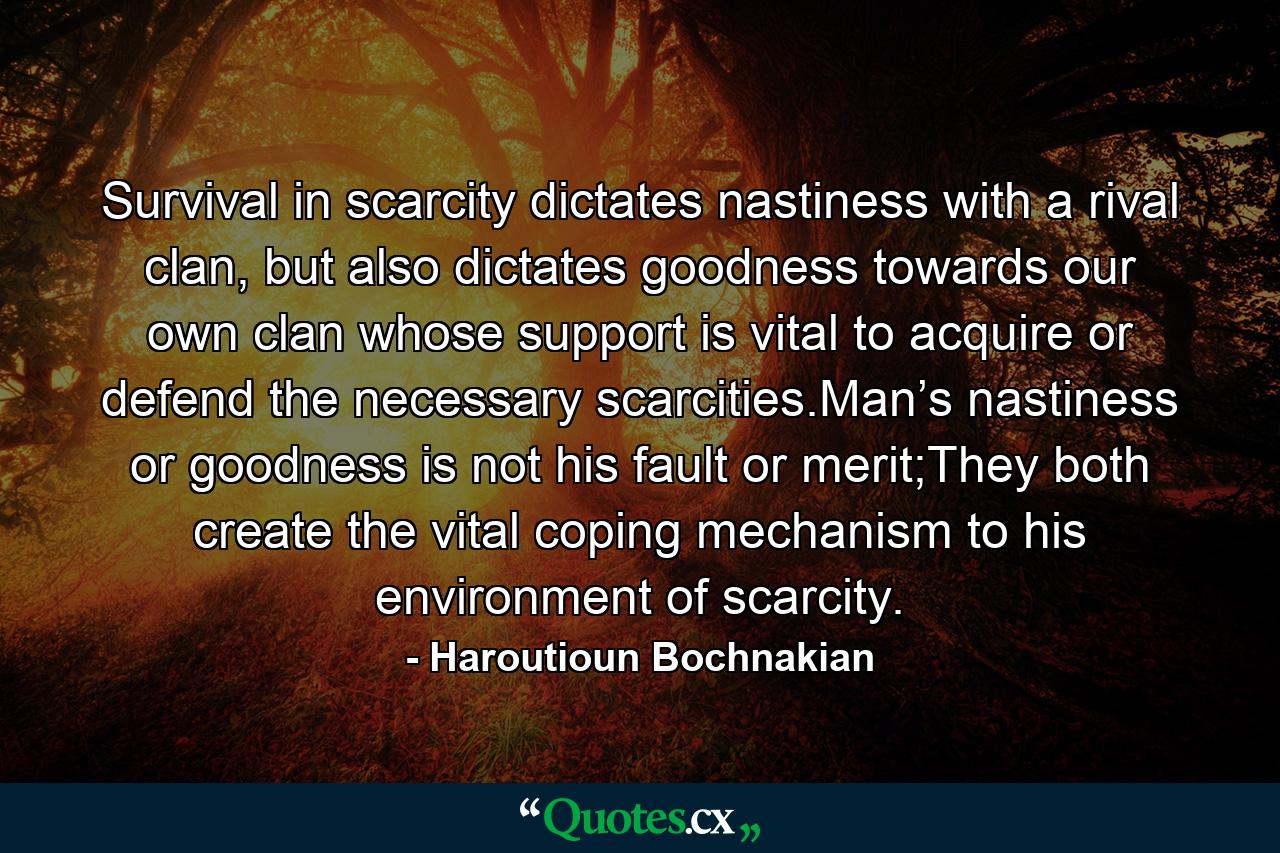 Survival in scarcity dictates nastiness with a rival clan, but also dictates goodness towards our own clan whose support is vital to acquire or defend the necessary scarcities.Man’s nastiness or goodness is not his fault or merit;They both create the vital coping mechanism to his environment of scarcity. - Quote by Haroutioun Bochnakian