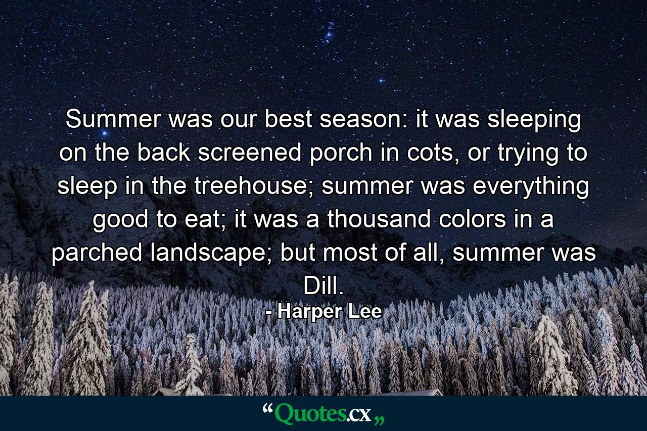 Summer was our best season: it was sleeping on the back screened porch in cots, or trying to sleep in the treehouse; summer was everything good to eat; it was a thousand colors in a parched landscape; but most of all, summer was Dill. - Quote by Harper Lee