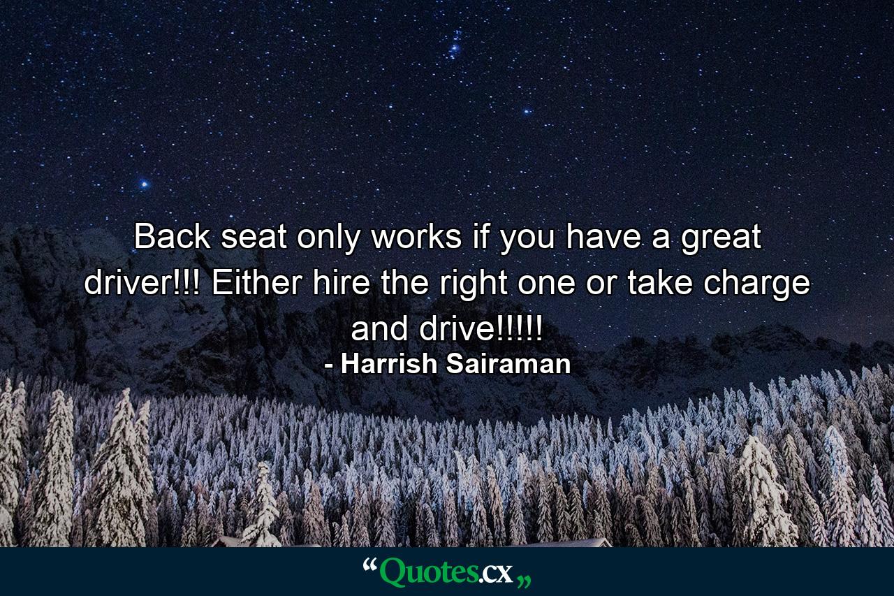 Back seat only works if you have a great driver!!! Either hire the right one or take charge and drive!!!!! - Quote by Harrish Sairaman