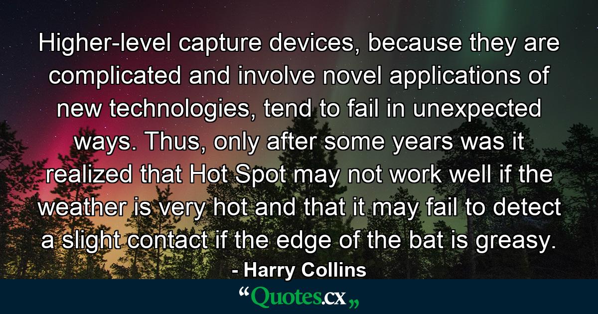 Higher-level capture devices, because they are complicated and involve novel applications of new technologies, tend to fail in unexpected ways. Thus, only after some years was it realized that Hot Spot may not work well if the weather is very hot and that it may fail to detect a slight contact if the edge of the bat is greasy. - Quote by Harry Collins