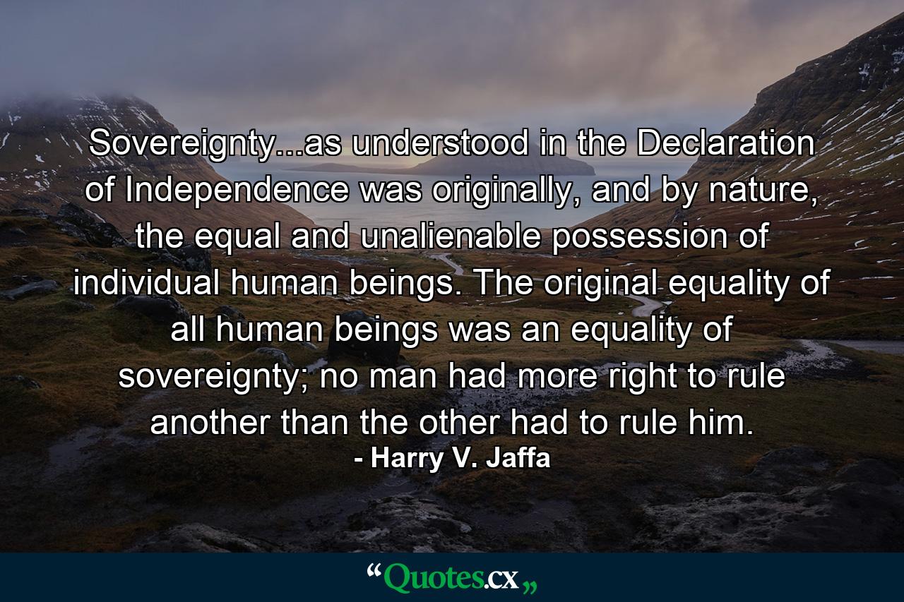 Sovereignty...as understood in the Declaration of Independence was originally, and by nature, the equal and unalienable possession of individual human beings. The original equality of all human beings was an equality of sovereignty; no man had more right to rule another than the other had to rule him. - Quote by Harry V. Jaffa