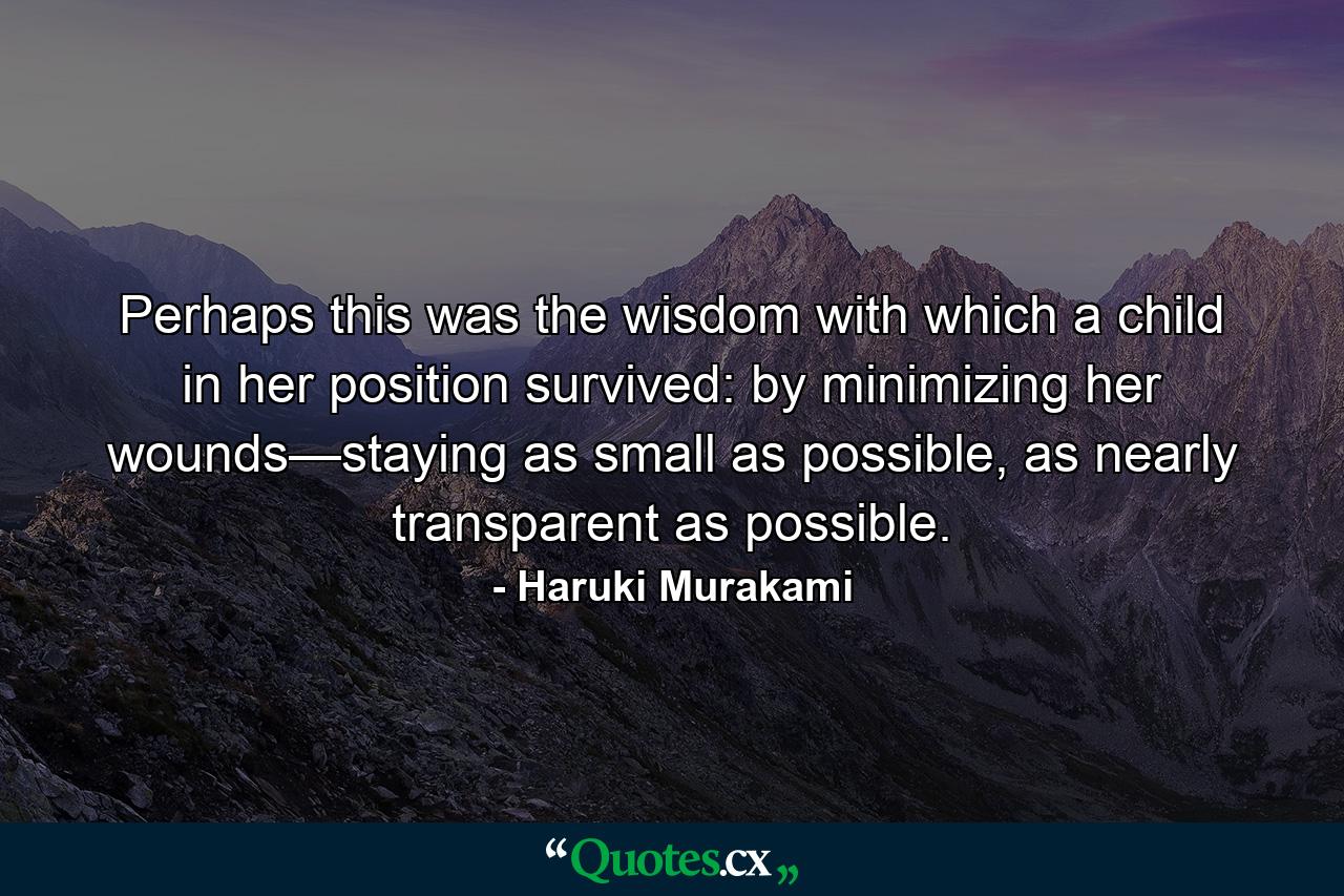 Perhaps this was the wisdom with which a child in her position survived: by minimizing her wounds—staying as small as possible, as nearly transparent as possible. - Quote by Haruki Murakami