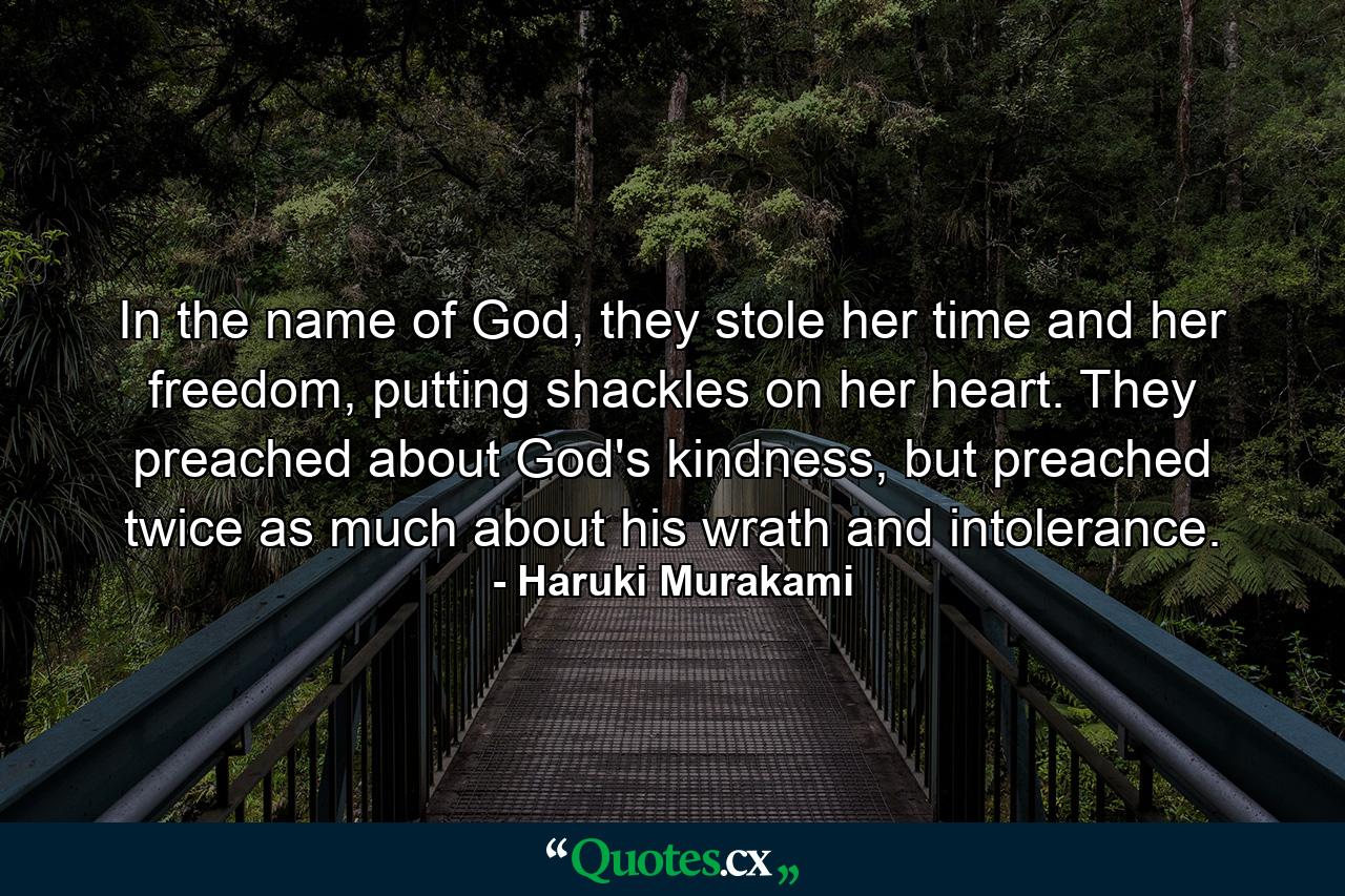 In the name of God, they stole her time and her freedom, putting shackles on her heart. They preached about God's kindness, but preached twice as much about his wrath and intolerance. - Quote by Haruki Murakami