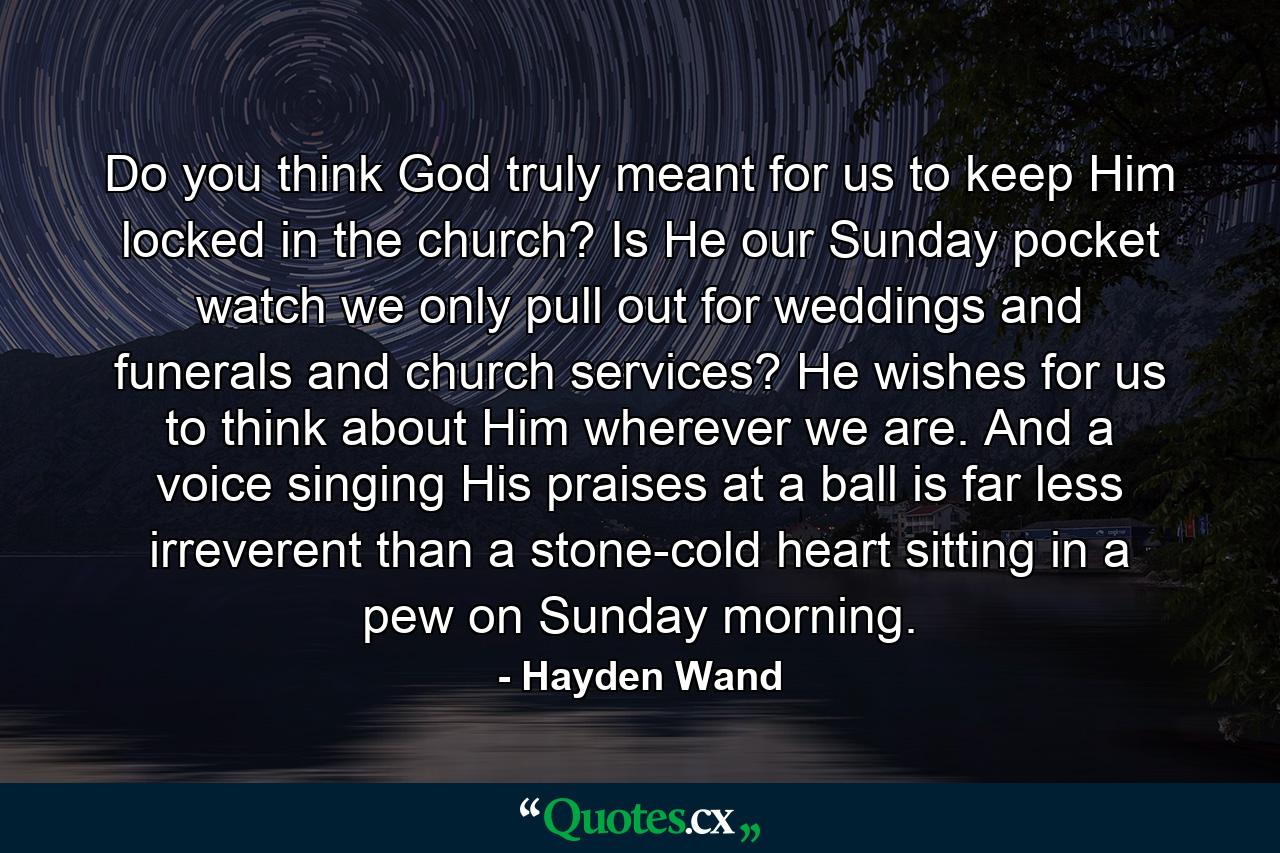 Do you think God truly meant for us to keep Him locked in the church? Is He our Sunday pocket watch we only pull out for weddings and funerals and church services? He wishes for us to think about Him wherever we are. And a voice singing His praises at a ball is far less irreverent than a stone-cold heart sitting in a pew on Sunday morning. - Quote by Hayden Wand