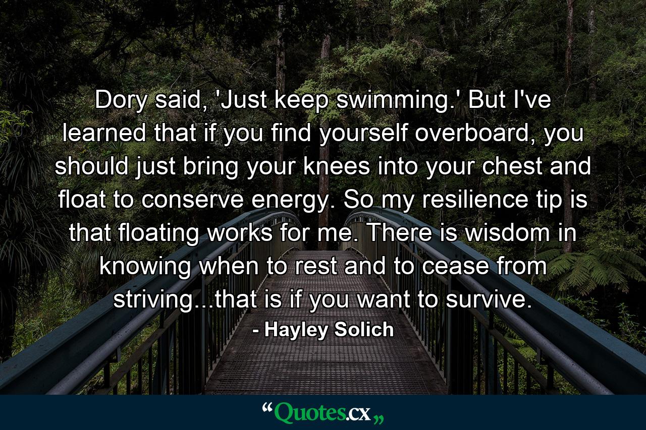 Dory said, 'Just keep swimming.' But I've learned that if you find yourself overboard, you should just bring your knees into your chest and float to conserve energy. So my resilience tip is that floating works for me. There is wisdom in knowing when to rest and to cease from striving...that is if you want to survive. - Quote by Hayley Solich