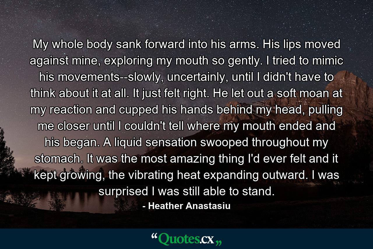 My whole body sank forward into his arms. His lips moved against mine, exploring my mouth so gently. I tried to mimic his movements--slowly, uncertainly, until I didn't have to think about it at all. It just felt right. He let out a soft moan at my reaction and cupped his hands behind my head, pulling me closer until I couldn't tell where my mouth ended and his began. A liquid sensation swooped throughout my stomach. It was the most amazing thing I'd ever felt and it kept growing, the vibrating heat expanding outward. I was surprised I was still able to stand. - Quote by Heather Anastasiu