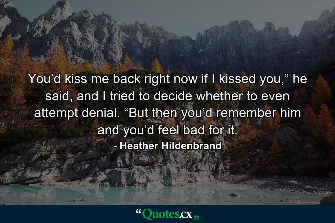 You’d kiss me back right now if I kissed you,” he said, and I tried to decide whether to even attempt denial. “But then you’d remember him and you’d feel bad for it. - Quote by Heather Hildenbrand