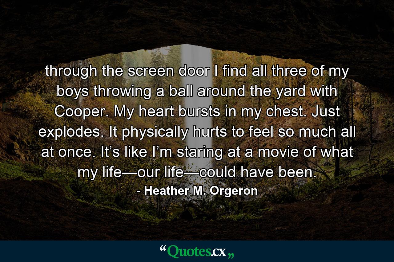 through the screen door I find all three of my boys throwing a ball around the yard with Cooper. My heart bursts in my chest. Just explodes. It physically hurts to feel so much all at once. It’s like I’m staring at a movie of what my life—our life—could have been. - Quote by Heather M. Orgeron