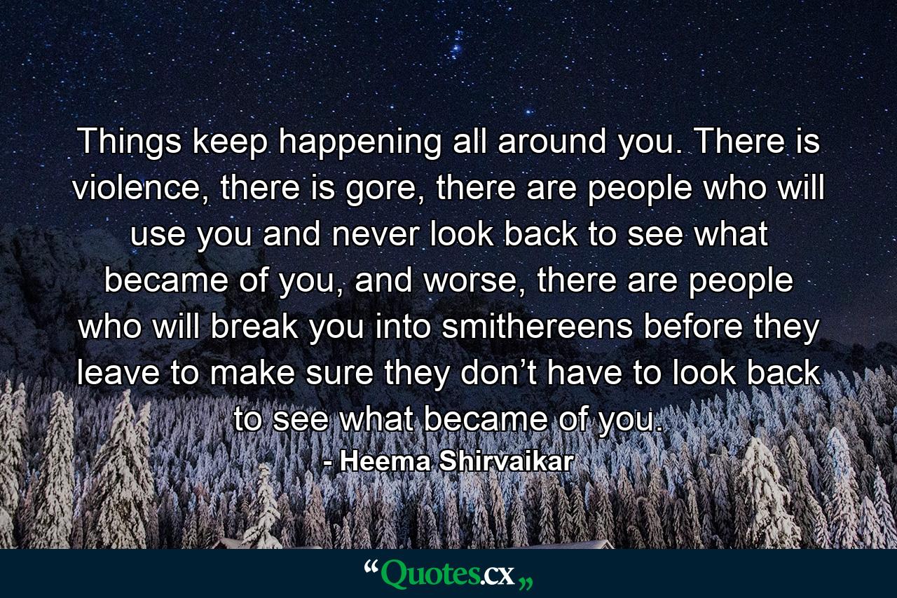 Things keep happening all around you. There is violence, there is gore, there are people who will use you and never look back to see what became of you, and worse, there are people who will break you into smithereens before they leave to make sure they don’t have to look back to see what became of you. - Quote by Heema Shirvaikar