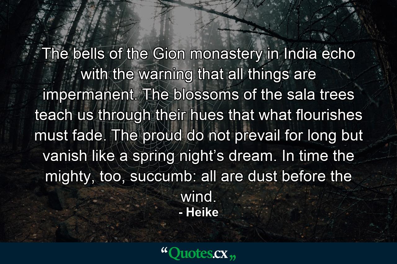 The bells of the Gion monastery in India echo with the warning that all things are impermanent. The blossoms of the sala trees teach us through their hues that what flourishes must fade. The proud do not prevail for long but vanish like a spring night’s dream. In time the mighty, too, succumb: all are dust before the wind. - Quote by Heike