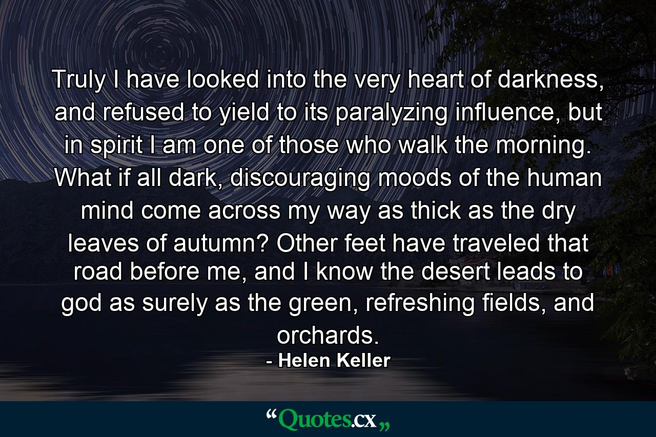 Truly I have looked into the very heart of darkness, and refused to yield to its paralyzing influence, but in spirit I am one of those who walk the morning. What if all dark, discouraging moods of the human mind come across my way as thick as the dry leaves of autumn? Other feet have traveled that road before me, and I know the desert leads to god as surely as the green, refreshing fields, and orchards. - Quote by Helen Keller