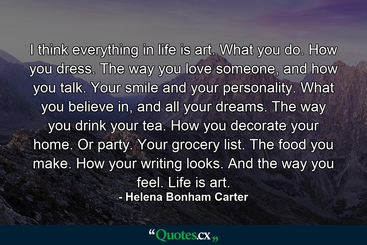 I think everything in life is art. What you do. How you dress. The way you love someone, and how you talk. Your smile and your personality. What you believe in, and all your dreams. The way you drink your tea. How you decorate your home. Or party. Your grocery list. The food you make. How your writing looks. And the way you feel. Life is art. - Quote by Helena Bonham Carter