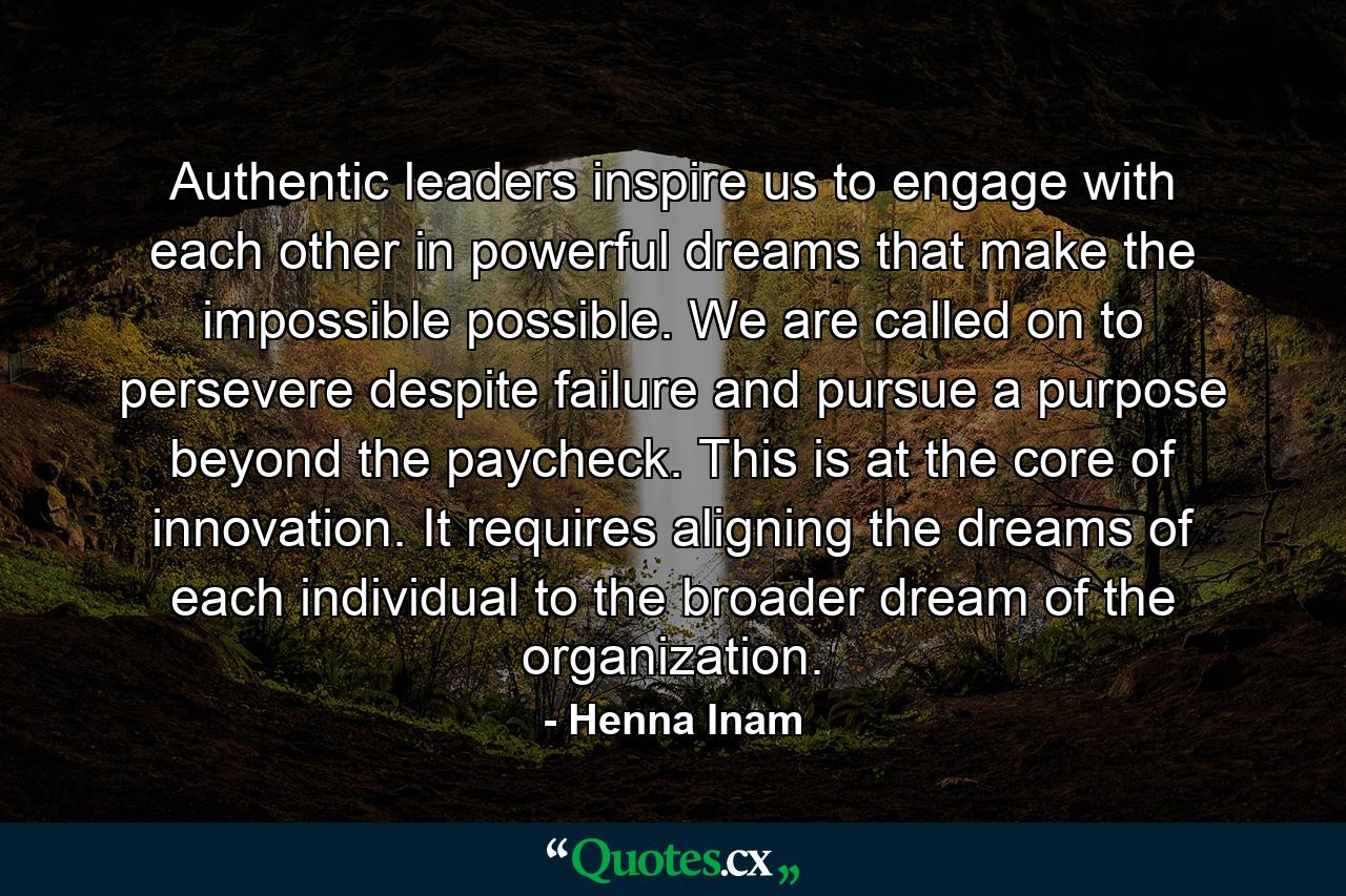 Authentic leaders inspire us to engage with each other in powerful dreams that make the impossible possible. We are called on to persevere despite failure and pursue a purpose beyond the paycheck. This is at the core of innovation. It requires aligning the dreams of each individual to the broader dream of the organization. - Quote by Henna Inam