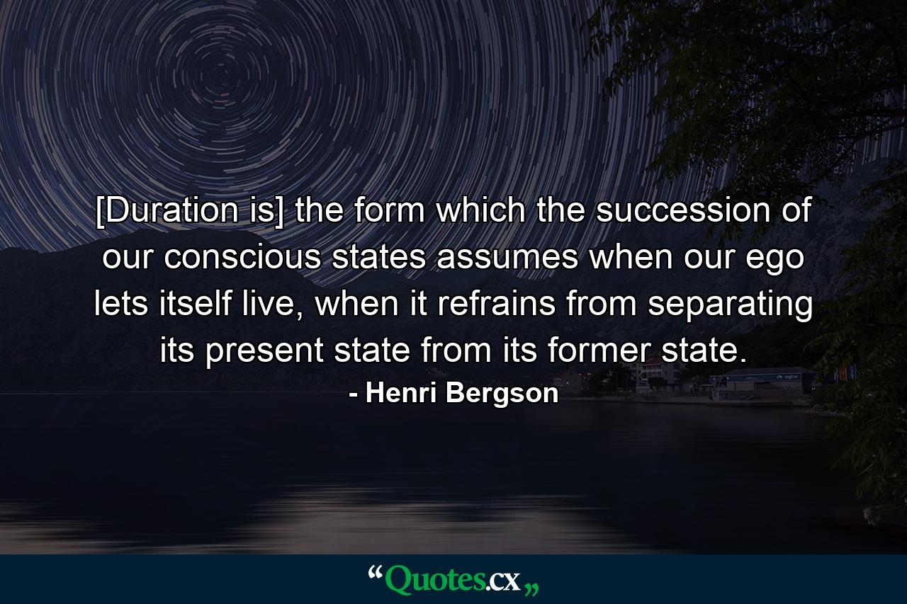 [Duration is] the form which the succession of our conscious states assumes when our ego lets itself live, when it refrains from separating its present state from its former state. - Quote by Henri Bergson