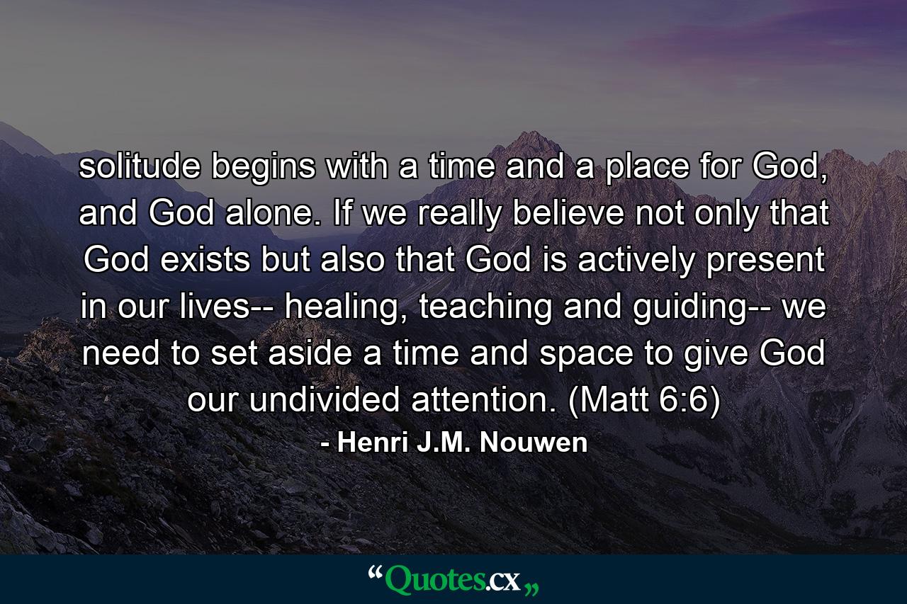 solitude begins with a time and a place for God, and God alone. If we really believe not only that God exists but also that God is actively present in our lives-- healing, teaching and guiding-- we need to set aside a time and space to give God our undivided attention. (Matt 6:6) - Quote by Henri J.M. Nouwen