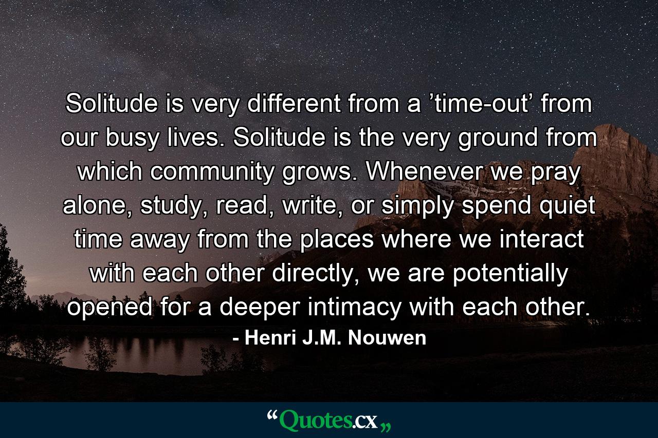 Solitude is very different from a ’time-out’ from our busy lives. Solitude is the very ground from which community grows. Whenever we pray alone, study, read, write, or simply spend quiet time away from the places where we interact with each other directly, we are potentially opened for a deeper intimacy with each other. - Quote by Henri J.M. Nouwen