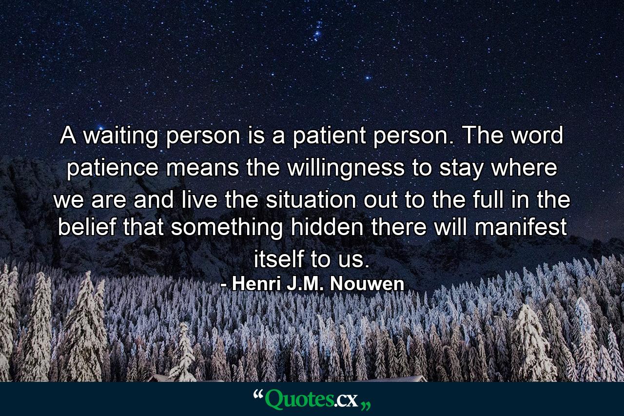 A waiting person is a patient person. The word patience means the willingness to stay where we are and live the situation out to the full in the belief that something hidden there will manifest itself to us. - Quote by Henri J.M. Nouwen