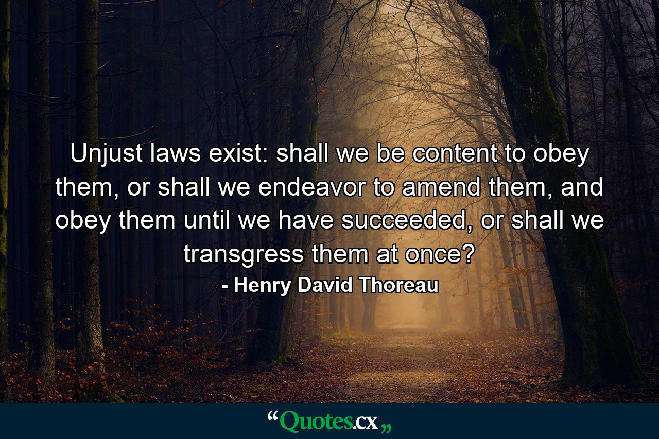 Unjust laws exist: shall we be content to obey them, or shall we endeavor to amend them, and obey them until we have succeeded, or shall we transgress them at once? - Quote by Henry David Thoreau