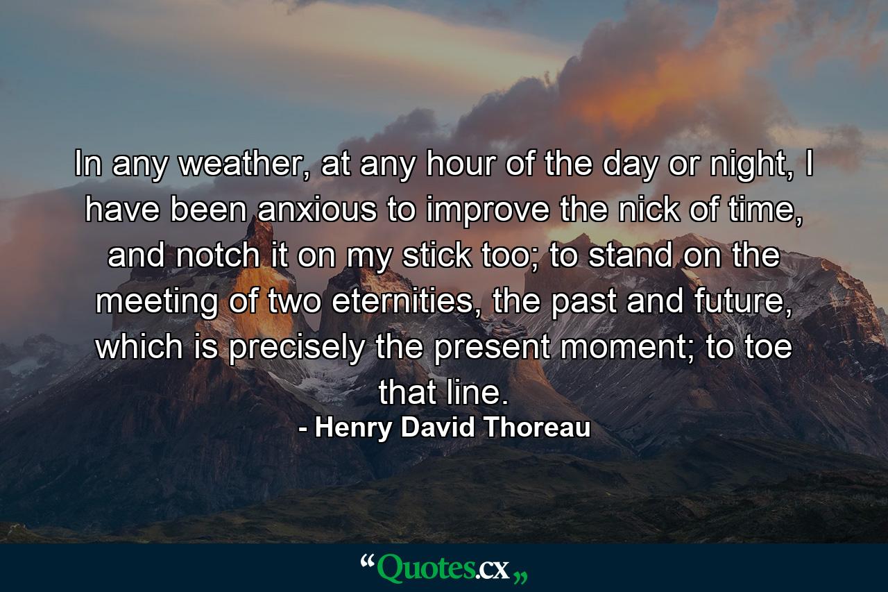 In any weather, at any hour of the day or night, I have been anxious to improve the nick of time, and notch it on my stick too; to stand on the meeting of two eternities, the past and future, which is precisely the present moment; to toe that line. - Quote by Henry David Thoreau