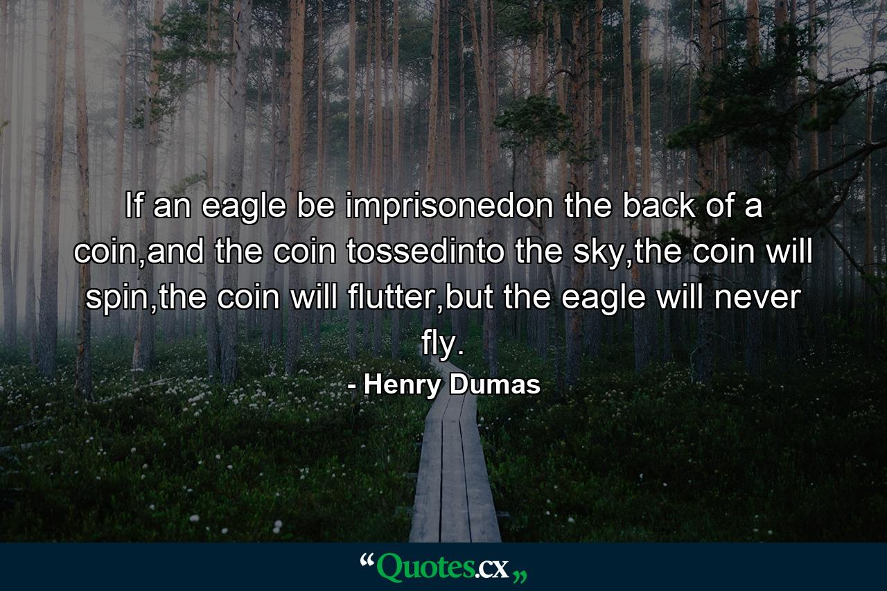 If an eagle be imprisonedon the back of a coin,and the coin tossedinto the sky,the coin will spin,the coin will flutter,but the eagle will never fly. - Quote by Henry Dumas