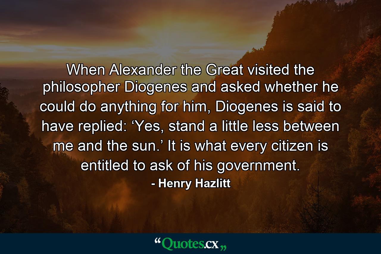 When Alexander the Great visited the philosopher Diogenes and asked whether he could do anything for him, Diogenes is said to have replied: ‘Yes, stand a little less between me and the sun.’ It is what every citizen is entitled to ask of his government. - Quote by Henry Hazlitt