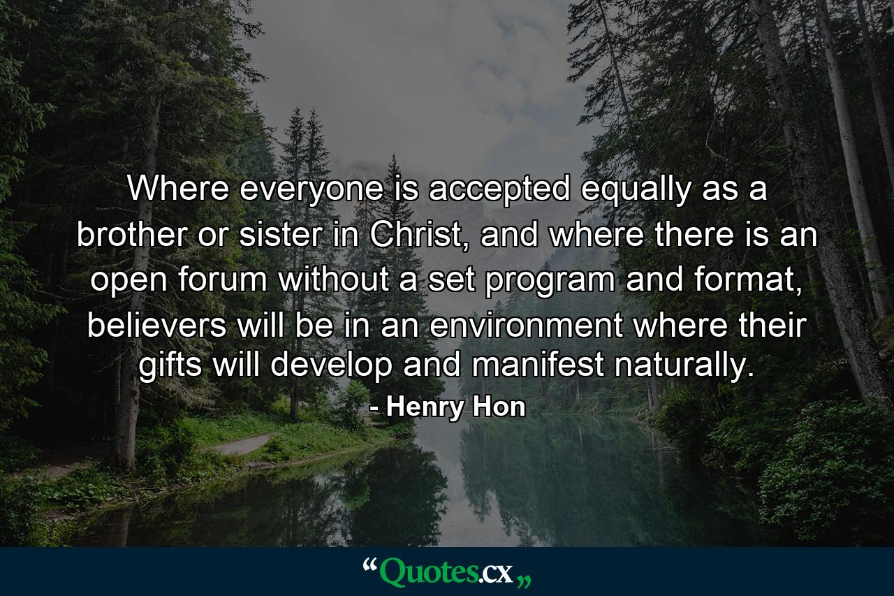 Where everyone is accepted equally as a brother or sister in Christ, and where there is an open forum without a set program and format, believers will be in an environment where their gifts will develop and manifest naturally. - Quote by Henry Hon