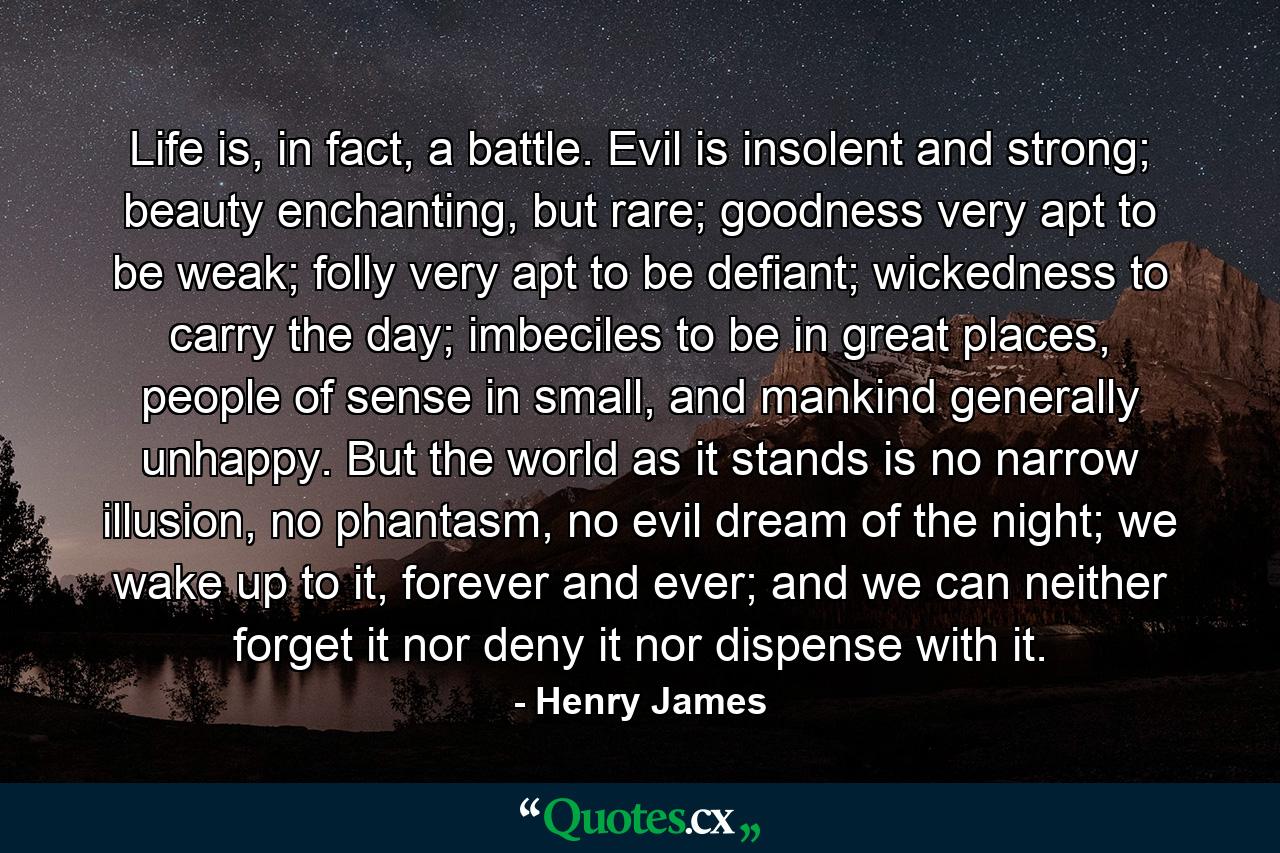 Life is, in fact, a battle. Evil is insolent and strong; beauty enchanting, but rare; goodness very apt to be weak; folly very apt to be defiant; wickedness to carry the day; imbeciles to be in great places, people of sense in small, and mankind generally unhappy. But the world as it stands is no narrow illusion, no phantasm, no evil dream of the night; we wake up to it, forever and ever; and we can neither forget it nor deny it nor dispense with it. - Quote by Henry James