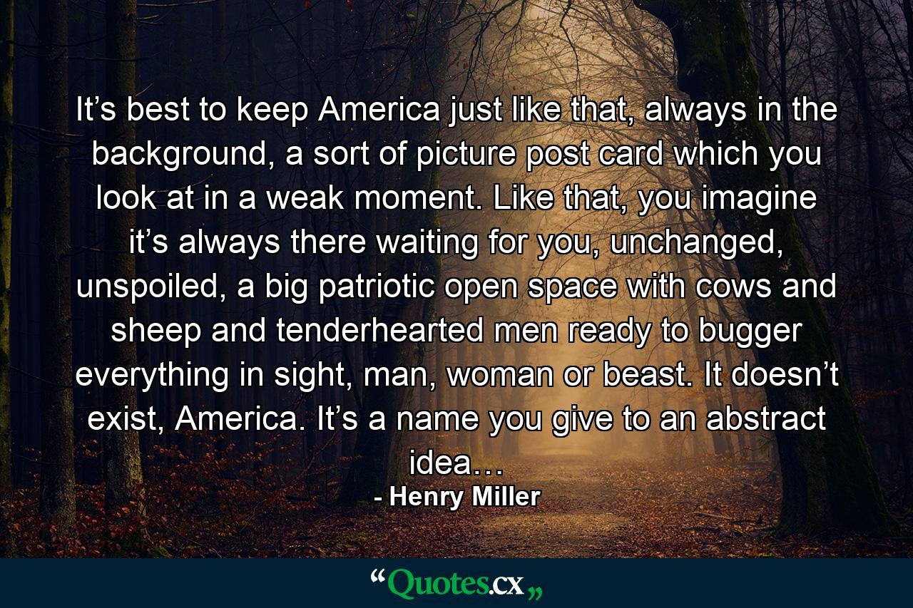 It’s best to keep America just like that, always in the background, a sort of picture post card which you look at in a weak moment. Like that, you imagine it’s always there waiting for you, unchanged, unspoiled, a big patriotic open space with cows and sheep and tenderhearted men ready to bugger everything in sight, man, woman or beast. It doesn’t exist, America. It’s a name you give to an abstract idea… - Quote by Henry Miller