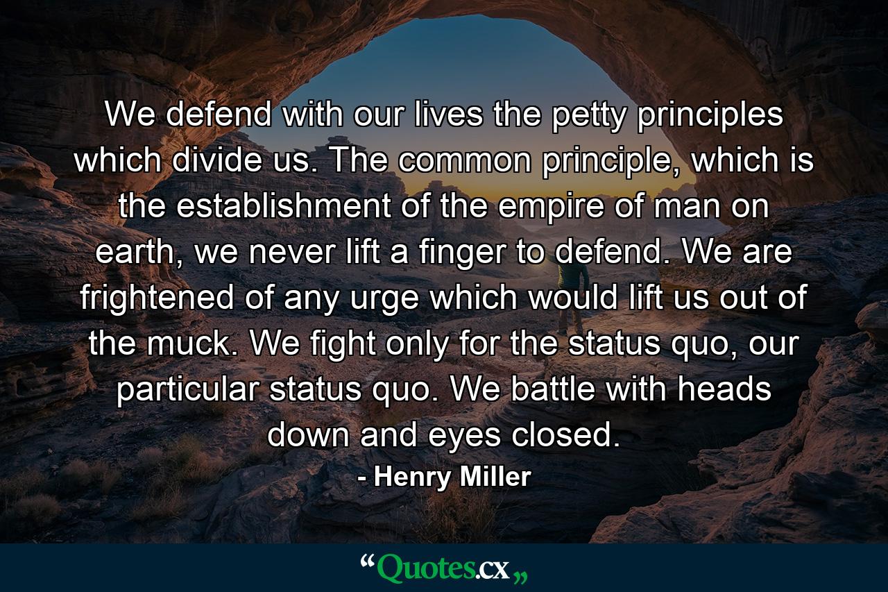 We defend with our lives the petty principles which divide us. The common principle, which is the establishment of the empire of man on earth, we never lift a finger to defend. We are frightened of any urge which would lift us out of the muck. We fight only for the status quo, our particular status quo. We battle with heads down and eyes closed. - Quote by Henry Miller