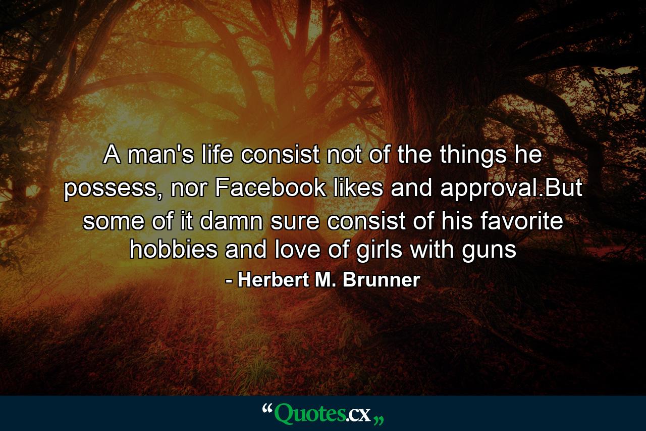 A man's life consist not of the things he possess, nor Facebook likes and approval.But some of it damn sure consist of his favorite hobbies and love of girls with guns - Quote by Herbert M. Brunner