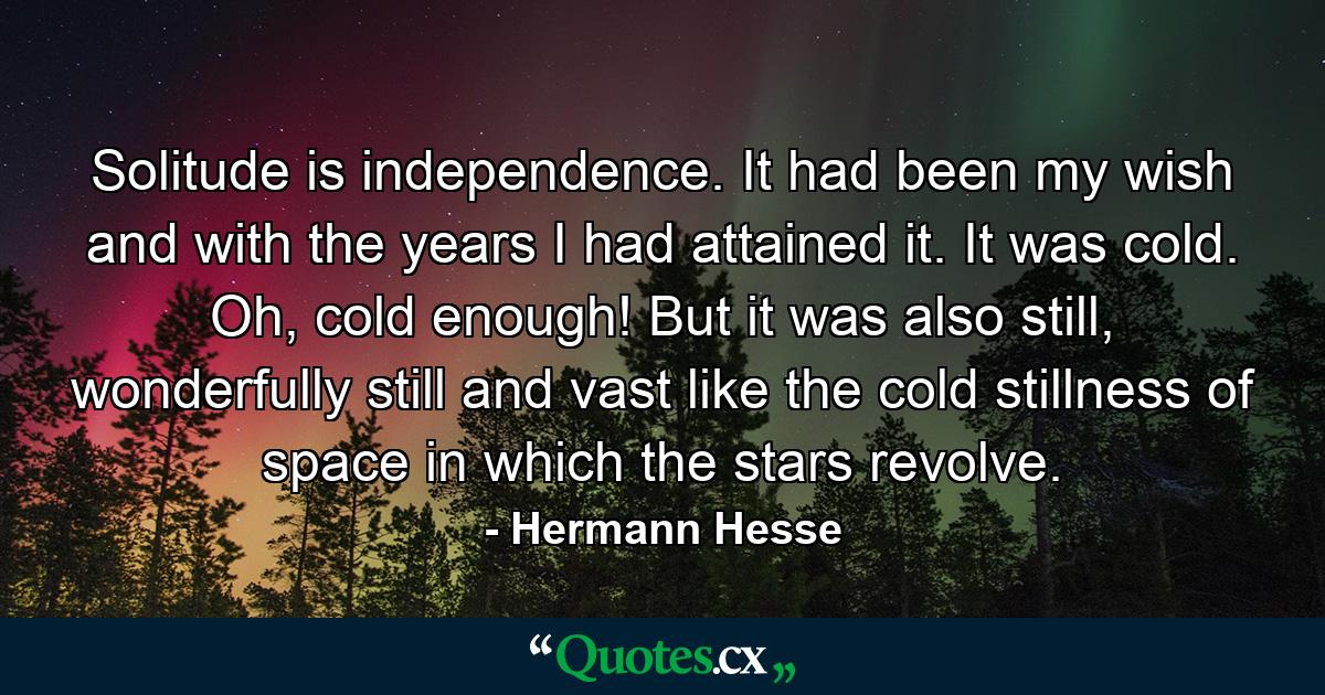 Solitude is independence. It had been my wish and with the years I had attained it. It was cold. Oh, cold enough! But it was also still, wonderfully still and vast like the cold stillness of space in which the stars revolve. - Quote by Hermann Hesse